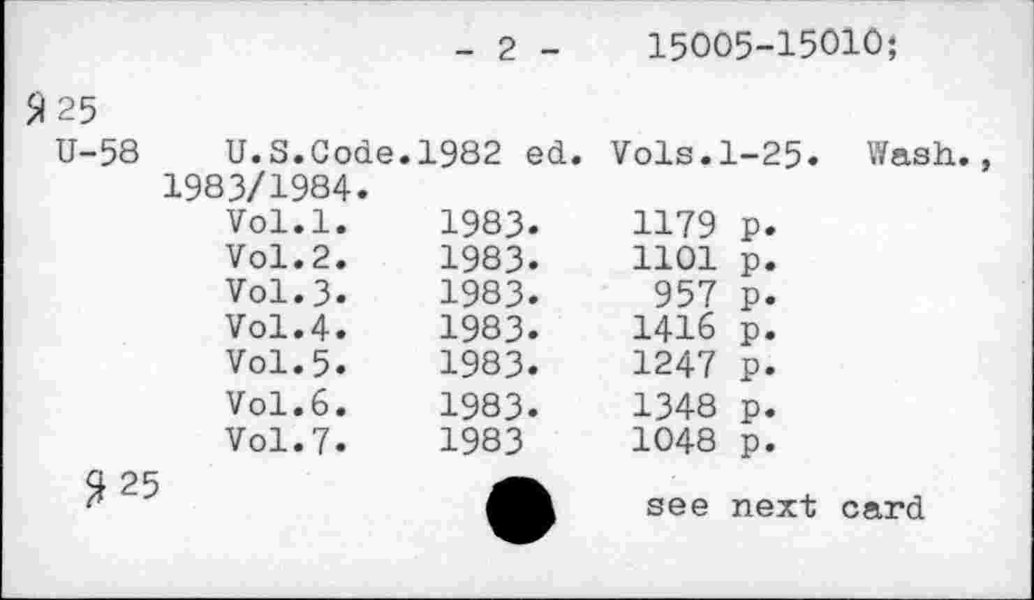 ﻿- 2 -	15005-15010;
Я 25 U-58	U.S.Code.1982 ed. 1983/1984. Vol.l.	1983. Vol.2.	1983. Vol.3.	1983. Vol.4.	1983. Vol.5.	1983. Vol.6.	1983. Vol.7.	1983 Я25	A	Vols.1-25. Wash., 1179 p. 1101 p. 957 p. 1416 p. 1247 p. 1348 p. 1048 p. see next card